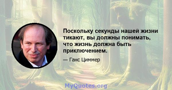 Поскольку секунды нашей жизни тикают, вы должны понимать, что жизнь должна быть приключением.