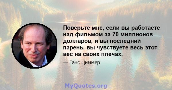 Поверьте мне, если вы работаете над фильмом за 70 миллионов долларов, и вы последний парень, вы чувствуете весь этот вес на своих плечах.