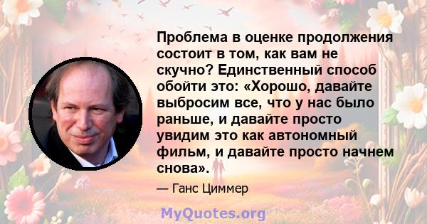 Проблема в оценке продолжения состоит в том, как вам не скучно? Единственный способ обойти это: «Хорошо, давайте выбросим все, что у нас было раньше, и давайте просто увидим это как автономный фильм, и давайте просто