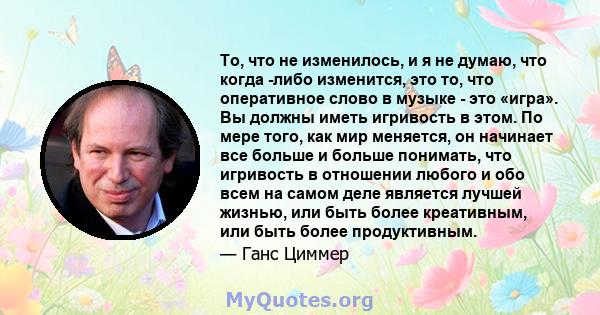 То, что не изменилось, и я не думаю, что когда -либо изменится, это то, что оперативное слово в музыке - это «игра». Вы должны иметь игривость в этом. По мере того, как мир меняется, он начинает все больше и больше