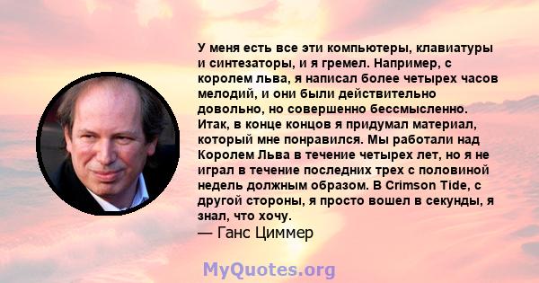 У меня есть все эти компьютеры, клавиатуры и синтезаторы, и я гремел. Например, с королем льва, я написал более четырех часов мелодий, и они были действительно довольно, но совершенно бессмысленно. Итак, в конце концов