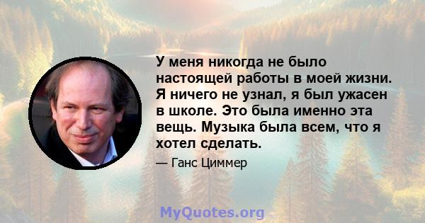 У меня никогда не было настоящей работы в моей жизни. Я ничего не узнал, я был ужасен в школе. Это была именно эта вещь. Музыка была всем, что я хотел сделать.