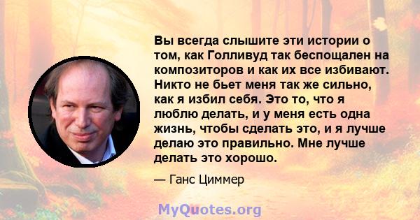 Вы всегда слышите эти истории о том, как Голливуд так беспощален на композиторов и как их все избивают. Никто не бьет меня так же сильно, как я избил себя. Это то, что я люблю делать, и у меня есть одна жизнь, чтобы