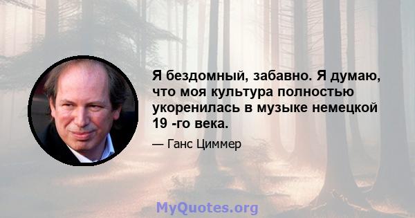 Я бездомный, забавно. Я думаю, что моя культура полностью укоренилась в музыке немецкой 19 -го века.