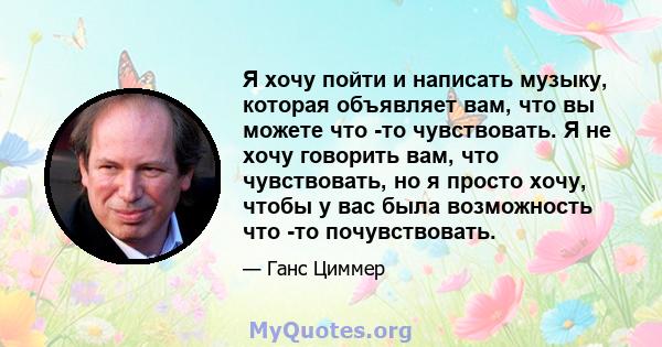 Я хочу пойти и написать музыку, которая объявляет вам, что вы можете что -то чувствовать. Я не хочу говорить вам, что чувствовать, но я просто хочу, чтобы у вас была возможность что -то почувствовать.