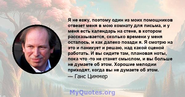 Я не езжу, поэтому один из моих помощников отвезет меня в мою комнату для письма, и у меня есть календарь на стене, в котором рассказывается, сколько времени у меня осталось, и как далеко позади я. Я смотрю на это и