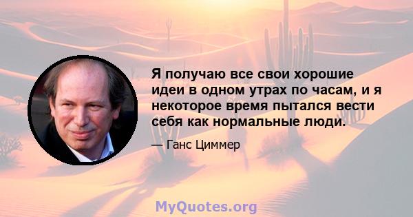 Я получаю все свои хорошие идеи в одном утрах по часам, и я некоторое время пытался вести себя как нормальные люди.