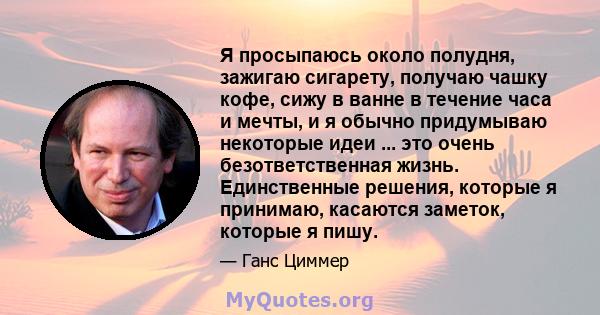 Я просыпаюсь около полудня, зажигаю сигарету, получаю чашку кофе, сижу в ванне в течение часа и мечты, и я обычно придумываю некоторые идеи ... это очень безответственная жизнь. Единственные решения, которые я принимаю, 