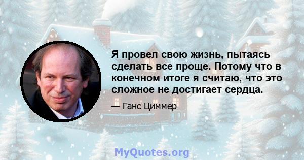 Я провел свою жизнь, пытаясь сделать все проще. Потому что в конечном итоге я считаю, что это сложное не достигает сердца.