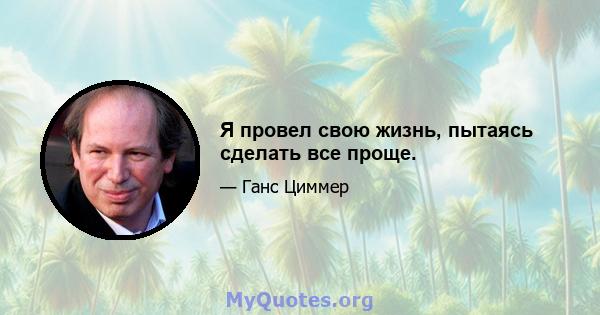 Я провел свою жизнь, пытаясь сделать все проще.