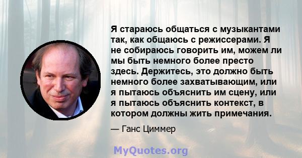 Я стараюсь общаться с музыкантами так, как общаюсь с режиссерами. Я не собираюсь говорить им, можем ли мы быть немного более престо здесь. Держитесь, это должно быть немного более захватывающим, или я пытаюсь объяснить