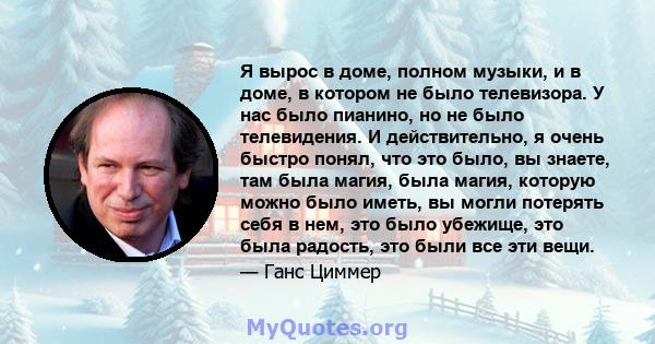 Я вырос в доме, полном музыки, и в доме, в котором не было телевизора. У нас было пианино, но не было телевидения. И действительно, я очень быстро понял, что это было, вы знаете, там была магия, была магия, которую