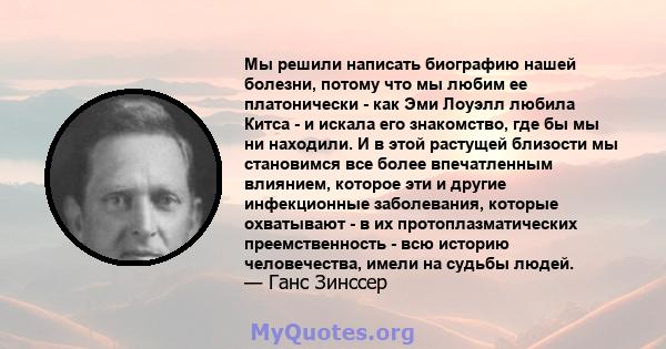 Мы решили написать биографию нашей болезни, потому что мы любим ее платонически - как Эми Лоуэлл любила Китса - и искала его знакомство, где бы мы ни находили. И в этой растущей близости мы становимся все более