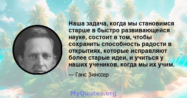 Наша задача, когда мы становимся старше в быстро развивающейся науке, состоит в том, чтобы сохранить способность радости в открытиях, которые исправляют более старые идеи, и учиться у наших учеников, когда мы их учим.