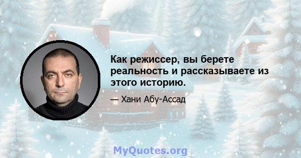 Как режиссер, вы берете реальность и рассказываете из этого историю.