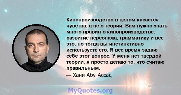 Кинопроизводство в целом касается чувства, а не о теории. Вам нужно знать много правил о кинопроизводстве: развитие персонажа, грамматику и все это, но тогда вы инстинктивно используете его. Я все время задаю себе этот