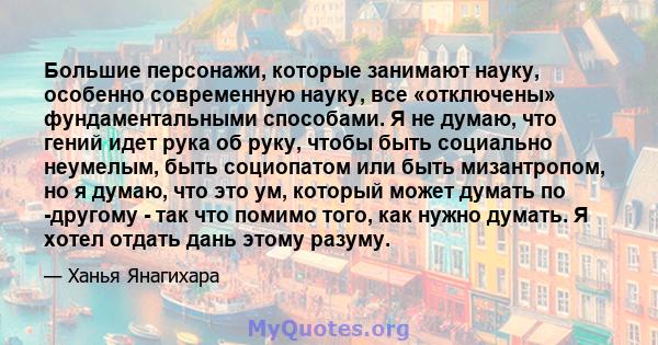 Большие персонажи, которые занимают науку, особенно современную науку, все «отключены» фундаментальными способами. Я не думаю, что гений идет рука об руку, чтобы быть социально неумелым, быть социопатом или быть