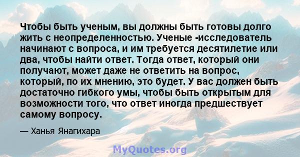 Чтобы быть ученым, вы должны быть готовы долго жить с неопределенностью. Ученые -исследователь начинают с вопроса, и им требуется десятилетие или два, чтобы найти ответ. Тогда ответ, который они получают, может даже не