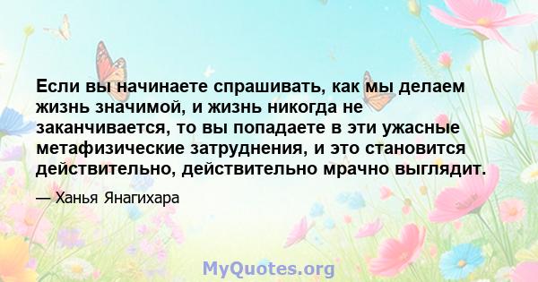 Если вы начинаете спрашивать, как мы делаем жизнь значимой, и жизнь никогда не заканчивается, то вы попадаете в эти ужасные метафизические затруднения, и это становится действительно, действительно мрачно выглядит.