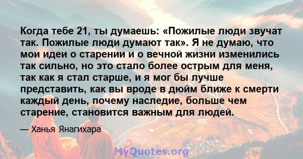 Когда тебе 21, ты думаешь: «Пожилые люди звучат так. Пожилые люди думают так». Я не думаю, что мои идеи о старении и о вечной жизни изменились так сильно, но это стало более острым для меня, так как я стал старше, и я