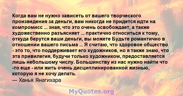 Когда вам не нужно зависеть от вашего творческого произведения за деньги, вам никогда не придется идти на компромисс ... зная, что это очень освобождает, а также художественно разъясняет ... практично относиться к тому, 