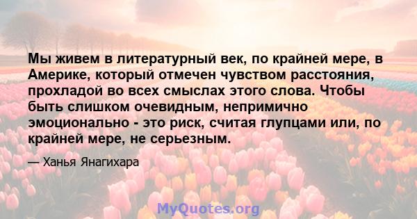 Мы живем в литературный век, по крайней мере, в Америке, который отмечен чувством расстояния, прохладой во всех смыслах этого слова. Чтобы быть слишком очевидным, непримично эмоционально - это риск, считая глупцами или, 