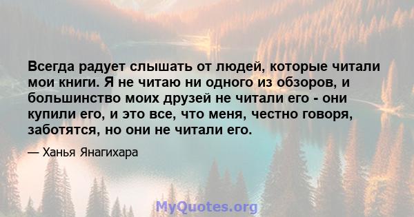 Всегда радует слышать от людей, которые читали мои книги. Я не читаю ни одного из обзоров, и большинство моих друзей не читали его - они купили его, и это все, что меня, честно говоря, заботятся, но они не читали его.