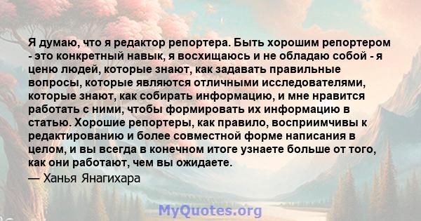 Я думаю, что я редактор репортера. Быть хорошим репортером - это конкретный навык, я восхищаюсь и не обладаю собой - я ценю людей, которые знают, как задавать правильные вопросы, которые являются отличными