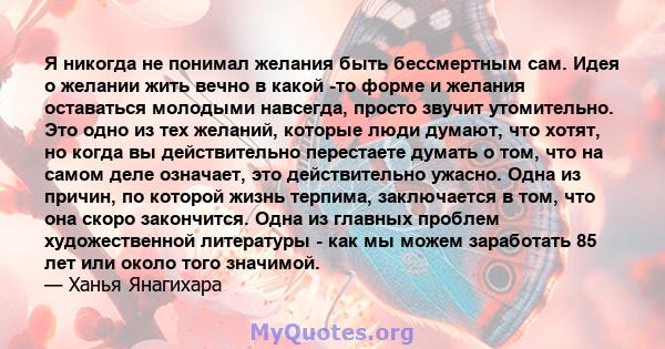 Я никогда не понимал желания быть бессмертным сам. Идея о желании жить вечно в какой -то форме и желания оставаться молодыми навсегда, просто звучит утомительно. Это одно из тех желаний, которые люди думают, что хотят,