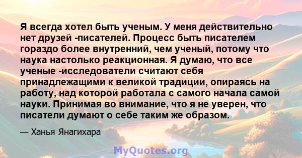 Я всегда хотел быть ученым. У меня действительно нет друзей -писателей. Процесс быть писателем гораздо более внутренний, чем ученый, потому что наука настолько реакционная. Я думаю, что все ученые -исследователи считают 