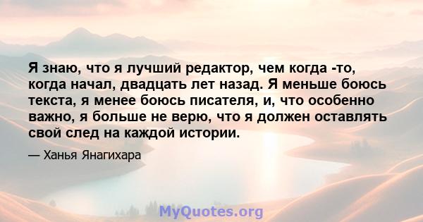 Я знаю, что я лучший редактор, чем когда -то, когда начал, двадцать лет назад. Я меньше боюсь текста, я менее боюсь писателя, и, что особенно важно, я больше не верю, что я должен оставлять свой след на каждой истории.