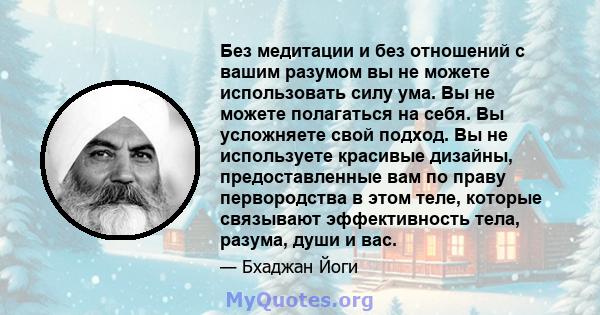 Без медитации и без отношений с вашим разумом вы не можете использовать силу ума. Вы не можете полагаться на себя. Вы усложняете свой подход. Вы не используете красивые дизайны, предоставленные вам по праву первородства 