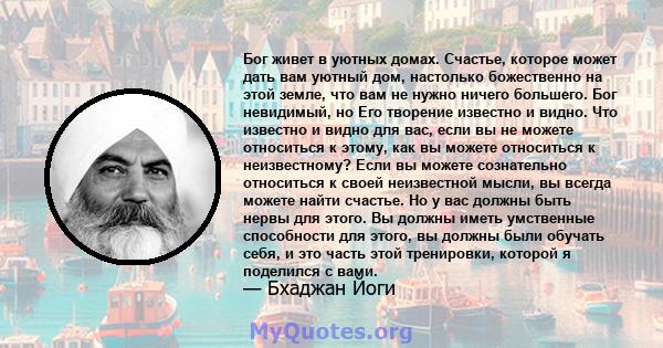 Бог живет в уютных домах. Счастье, которое может дать вам уютный дом, настолько божественно на этой земле, что вам не нужно ничего большего. Бог невидимый, но Его творение известно и видно. Что известно и видно для вас, 