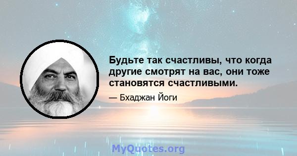 Будьте так счастливы, что когда другие смотрят на вас, они тоже становятся счастливыми.