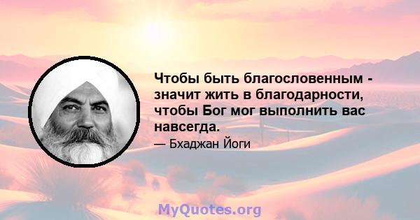 Чтобы быть благословенным - значит жить в благодарности, чтобы Бог мог выполнить вас навсегда.