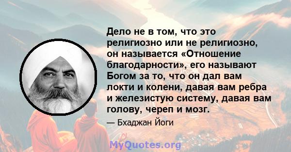 Дело не в том, что это религиозно или не религиозно, он называется «Отношение благодарности», его называют Богом за то, что он дал вам локти и колени, давая вам ребра и железистую систему, давая вам голову, череп и мозг.