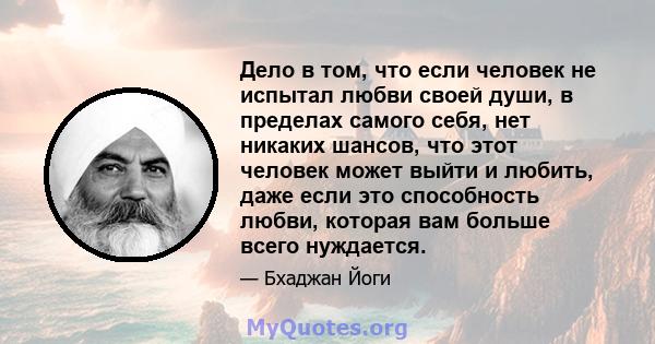 Дело в том, что если человек не испытал любви своей души, в пределах самого себя, нет никаких шансов, что этот человек может выйти и любить, даже если это способность любви, которая вам больше всего нуждается.