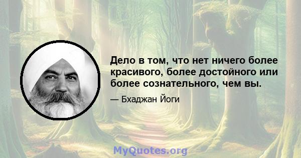 Дело в том, что нет ничего более красивого, более достойного или более сознательного, чем вы.