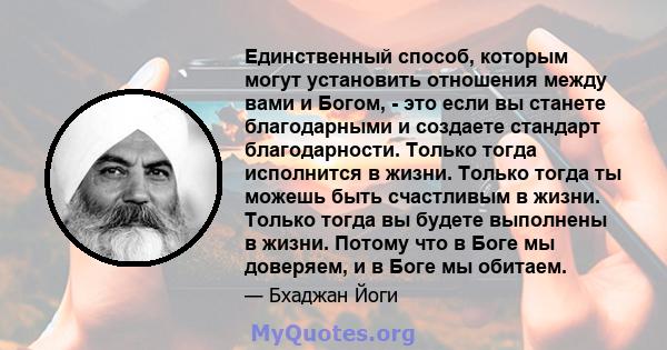 Единственный способ, которым могут установить отношения между вами и Богом, - это если вы станете благодарными и создаете стандарт благодарности. Только тогда исполнится в жизни. Только тогда ты можешь быть счастливым в 