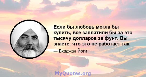 Если бы любовь могла бы купить, все заплатили бы за это тысячу долларов за фунт. Вы знаете, что это не работает так.