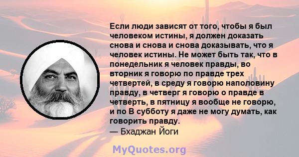 Если люди зависят от того, чтобы я был человеком истины, я должен доказать снова и снова и снова доказывать, что я человек истины. Не может быть так, что в понедельник я человек правды, во вторник я говорю по правде