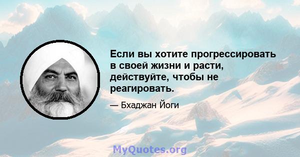 Если вы хотите прогрессировать в своей жизни и расти, действуйте, чтобы не реагировать.