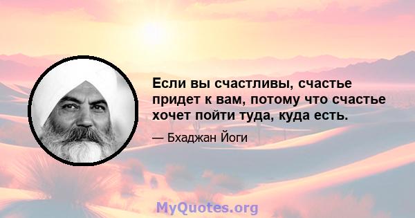 Если вы счастливы, счастье придет к вам, потому что счастье хочет пойти туда, куда есть.