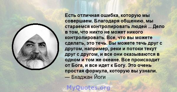 Есть отличная ошибка, которую мы совершаем. Благодаря общению, мы стараемся контролировать людей ... Дело в том, что никто не может никого контролировать. Все, что вы можете сделать, это течь. Вы можете течь друг с