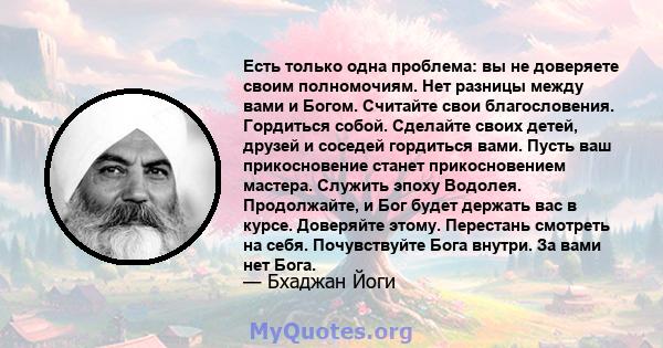 Есть только одна проблема: вы не доверяете своим полномочиям. Нет разницы между вами и Богом. Считайте свои благословения. Гордиться собой. Сделайте своих детей, друзей и соседей гордиться вами. Пусть ваш прикосновение