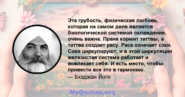 Эта грубость, физическая любовь, которая на самом деле является биологической системой охлаждения, очень важна. Прана кормит таттвы, а таттва создает расу. Раса означает соки. Соки циркулируют, и в этой циркуляции