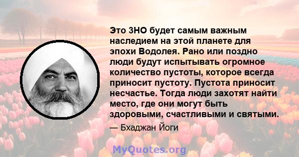 Это 3HO будет самым важным наследием на этой планете для эпохи Водолея. Рано или поздно люди будут испытывать огромное количество пустоты, которое всегда приносит пустоту. Пустота приносит несчастье. Тогда люди захотят