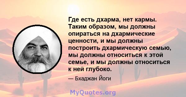 Где есть дхарма, нет кармы. Таким образом, мы должны опираться на дхармические ценности, и мы должны построить дхармическую семью, мы должны относиться к этой семье, и мы должны относиться к ней глубоко.