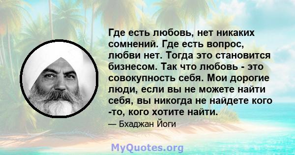 Где есть любовь, нет никаких сомнений. Где есть вопрос, любви нет. Тогда это становится бизнесом. Так что любовь - это совокупность себя. Мои дорогие люди, если вы не можете найти себя, вы никогда не найдете кого -то,