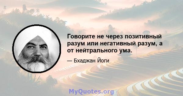 Говорите не через позитивный разум или негативный разум, а от нейтрального ума.